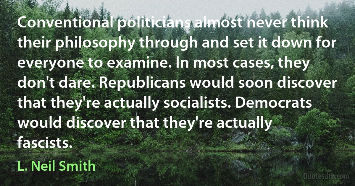 Conventional politicians almost never think their philosophy through and set it down for everyone to examine. In most cases, they don't dare. Republicans would soon discover that they're actually socialists. Democrats would discover that they're actually fascists. (L. Neil Smith)