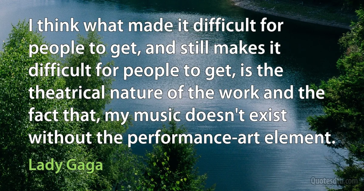 I think what made it difficult for people to get, and still makes it difficult for people to get, is the theatrical nature of the work and the fact that, my music doesn't exist without the performance-art element. (Lady Gaga)