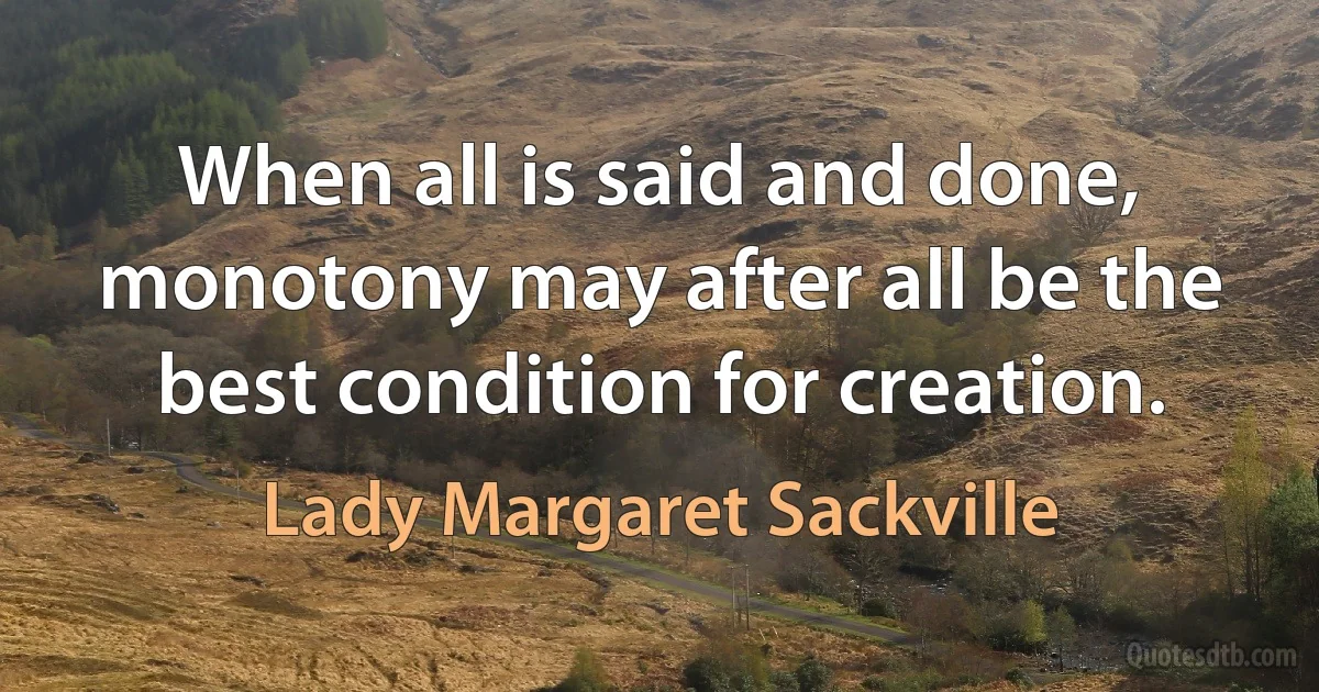 When all is said and done, monotony may after all be the best condition for creation. (Lady Margaret Sackville)