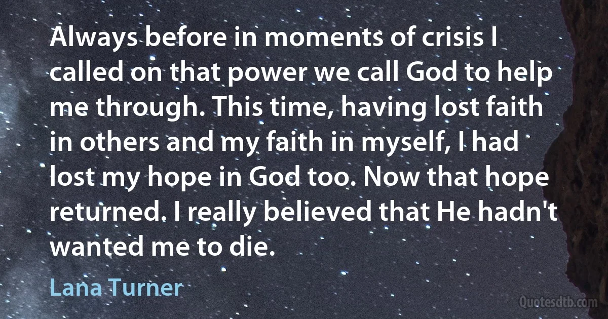 Always before in moments of crisis I called on that power we call God to help me through. This time, having lost faith in others and my faith in myself, I had lost my hope in God too. Now that hope returned. I really believed that He hadn't wanted me to die. (Lana Turner)