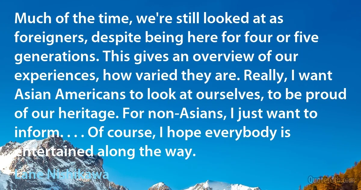 Much of the time, we're still looked at as foreigners, despite being here for four or five generations. This gives an overview of our experiences, how varied they are. Really, I want Asian Americans to look at ourselves, to be proud of our heritage. For non-Asians, I just want to inform. . . . Of course, I hope everybody is entertained along the way. (Lane Nishikawa)