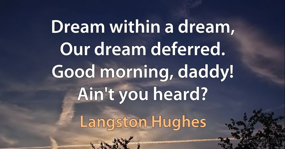 Dream within a dream,
Our dream deferred.
Good morning, daddy!
Ain't you heard? (Langston Hughes)