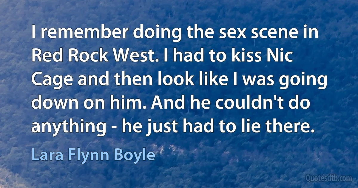 I remember doing the sex scene in Red Rock West. I had to kiss Nic Cage and then look like I was going down on him. And he couldn't do anything - he just had to lie there. (Lara Flynn Boyle)