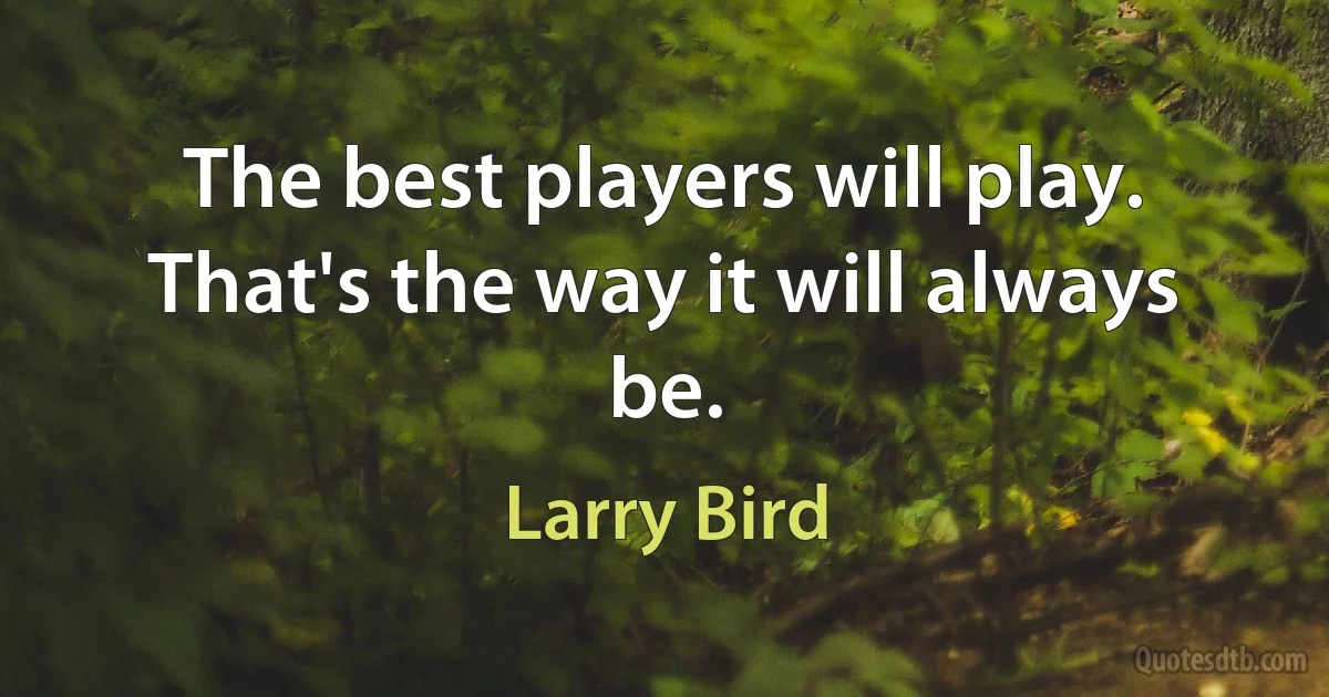 The best players will play. That's the way it will always be. (Larry Bird)