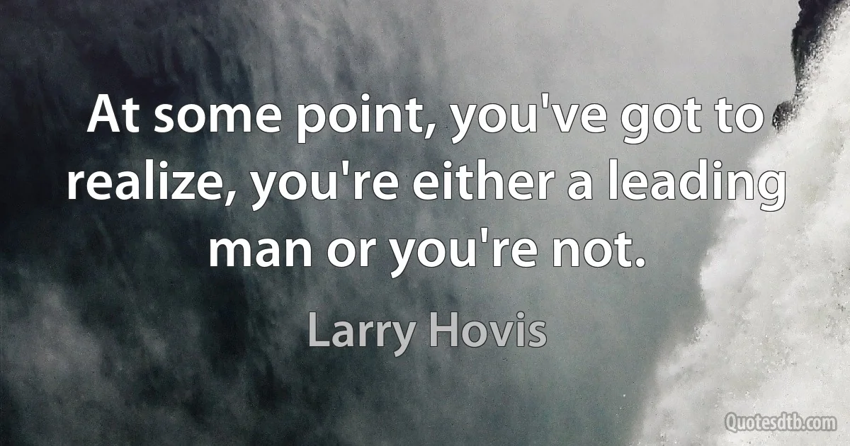 At some point, you've got to realize, you're either a leading man or you're not. (Larry Hovis)