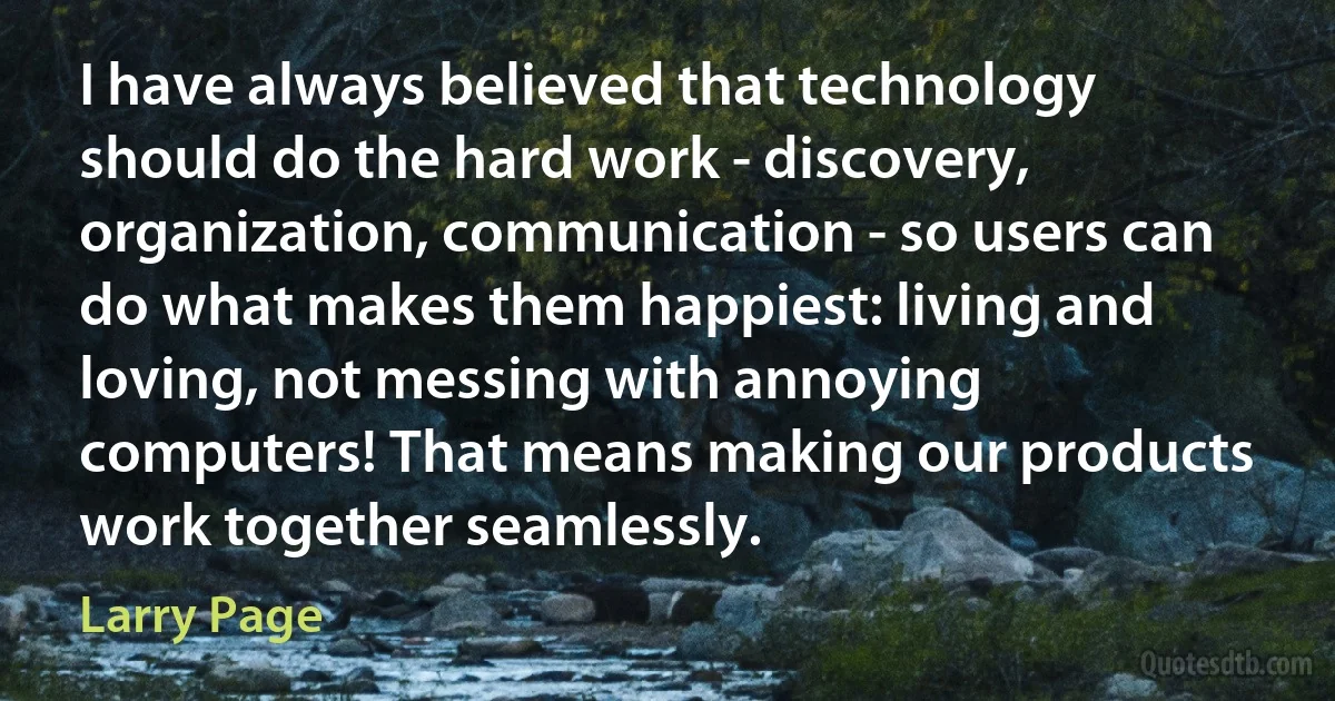 I have always believed that technology should do the hard work - discovery, organization, communication - so users can do what makes them happiest: living and loving, not messing with annoying computers! That means making our products work together seamlessly. (Larry Page)