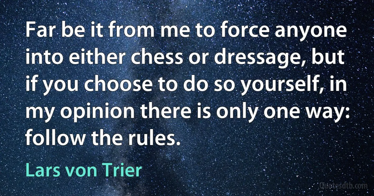 Far be it from me to force anyone into either chess or dressage, but if you choose to do so yourself, in my opinion there is only one way: follow the rules. (Lars von Trier)