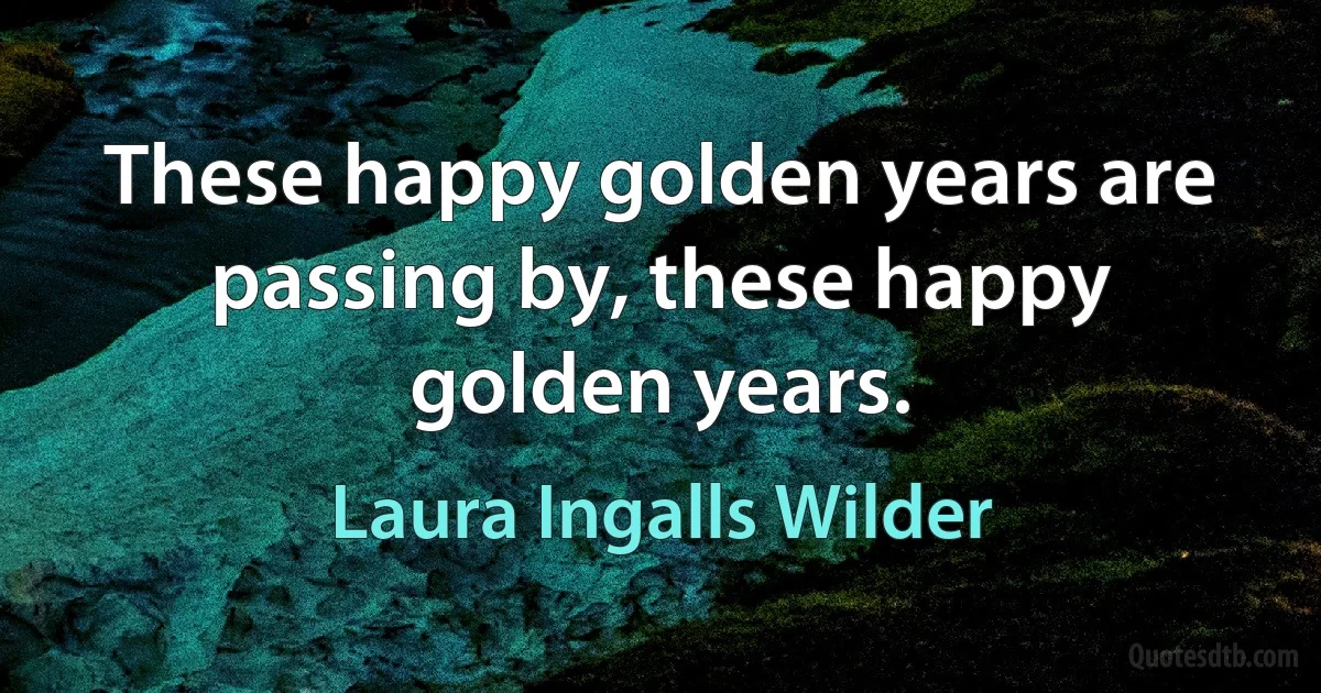 These happy golden years are passing by, these happy golden years. (Laura Ingalls Wilder)