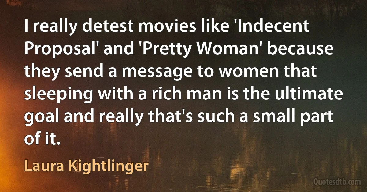 I really detest movies like 'Indecent Proposal' and 'Pretty Woman' because they send a message to women that sleeping with a rich man is the ultimate goal and really that's such a small part of it. (Laura Kightlinger)