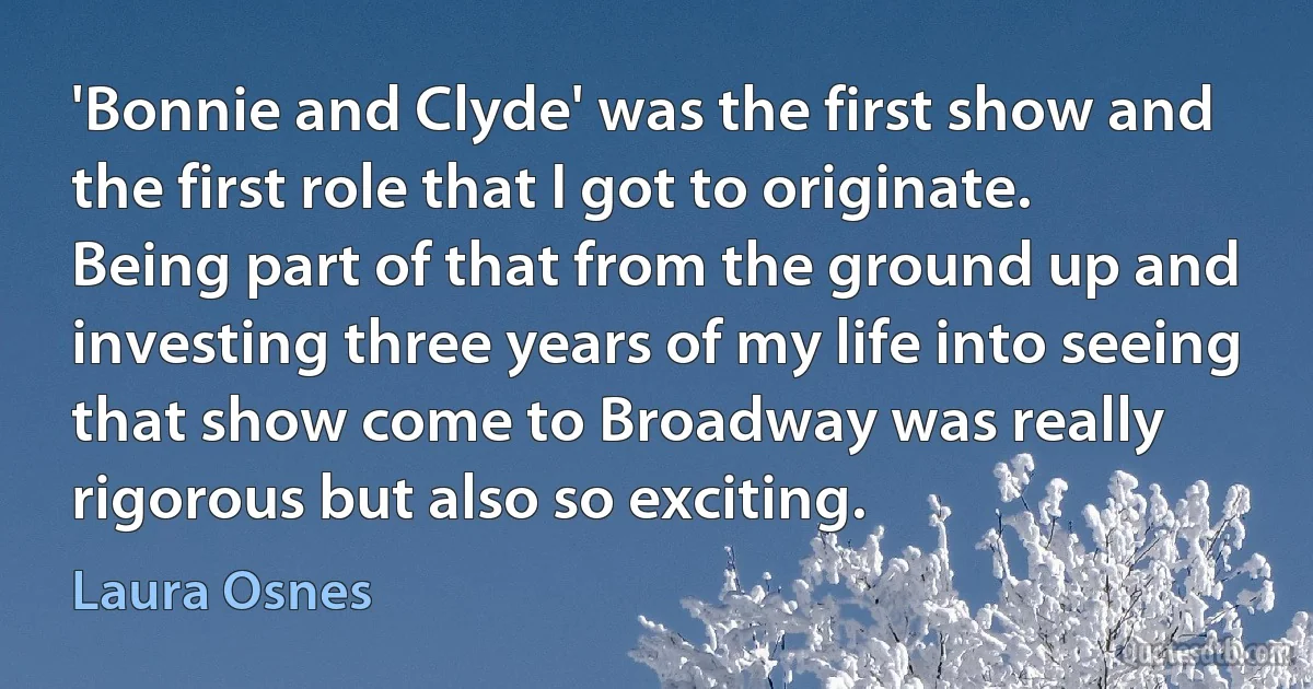 'Bonnie and Clyde' was the first show and the first role that I got to originate. Being part of that from the ground up and investing three years of my life into seeing that show come to Broadway was really rigorous but also so exciting. (Laura Osnes)