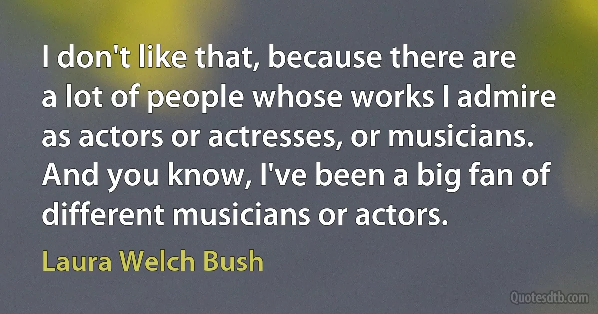 I don't like that, because there are a lot of people whose works I admire as actors or actresses, or musicians. And you know, I've been a big fan of different musicians or actors. (Laura Welch Bush)