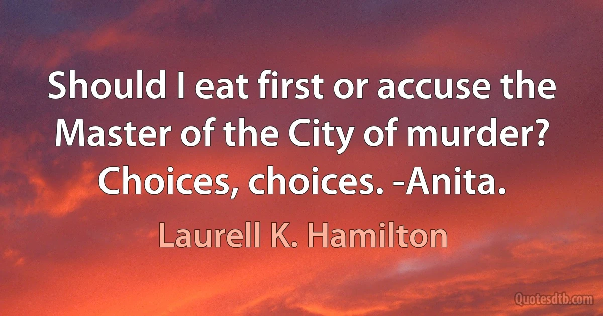 Should I eat first or accuse the Master of the City of murder? Choices, choices. -Anita. (Laurell K. Hamilton)