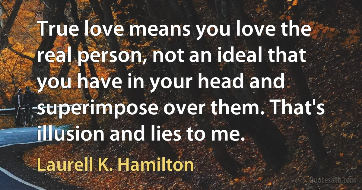 True love means you love the real person, not an ideal that you have in your head and superimpose over them. That's illusion and lies to me. (Laurell K. Hamilton)