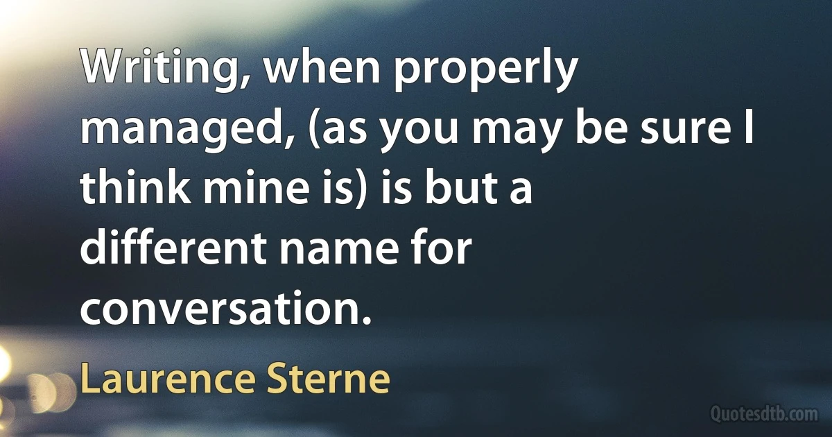 Writing, when properly managed, (as you may be sure I think mine is) is but a different name for conversation. (Laurence Sterne)