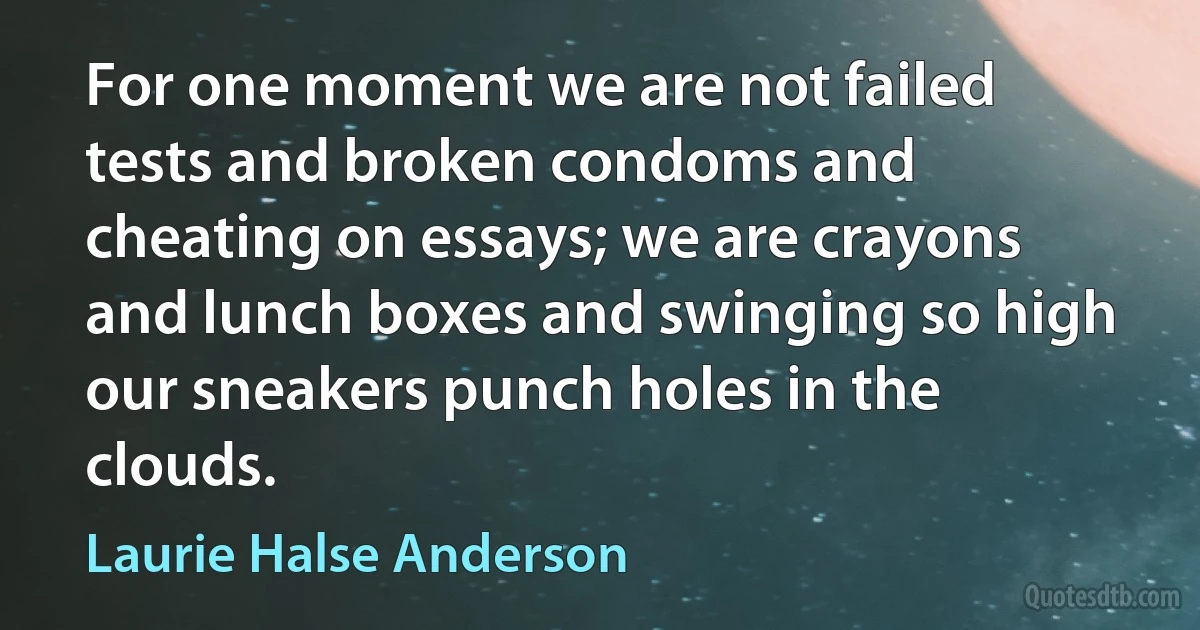 For one moment we are not failed tests and broken condoms and cheating on essays; we are crayons and lunch boxes and swinging so high our sneakers punch holes in the clouds. (Laurie Halse Anderson)