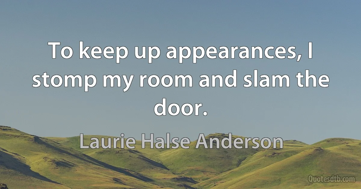 To keep up appearances, I stomp my room and slam the door. (Laurie Halse Anderson)