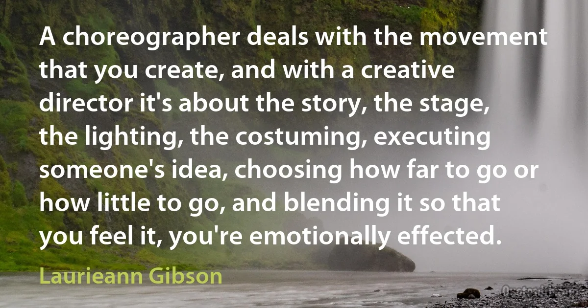 A choreographer deals with the movement that you create, and with a creative director it's about the story, the stage, the lighting, the costuming, executing someone's idea, choosing how far to go or how little to go, and blending it so that you feel it, you're emotionally effected. (Laurieann Gibson)