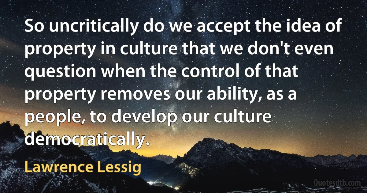 So uncritically do we accept the idea of property in culture that we don't even question when the control of that property removes our ability, as a people, to develop our culture democratically. (Lawrence Lessig)