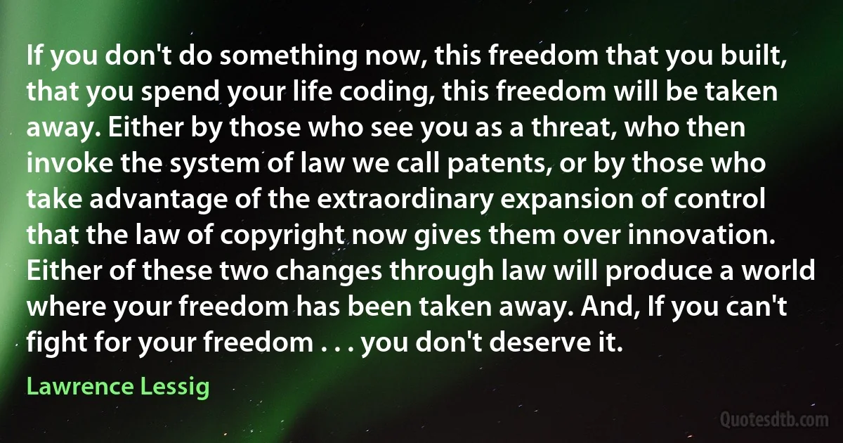 If you don't do something now, this freedom that you built, that you spend your life coding, this freedom will be taken away. Either by those who see you as a threat, who then invoke the system of law we call patents, or by those who take advantage of the extraordinary expansion of control that the law of copyright now gives them over innovation. Either of these two changes through law will produce a world where your freedom has been taken away. And, If you can't fight for your freedom . . . you don't deserve it. (Lawrence Lessig)