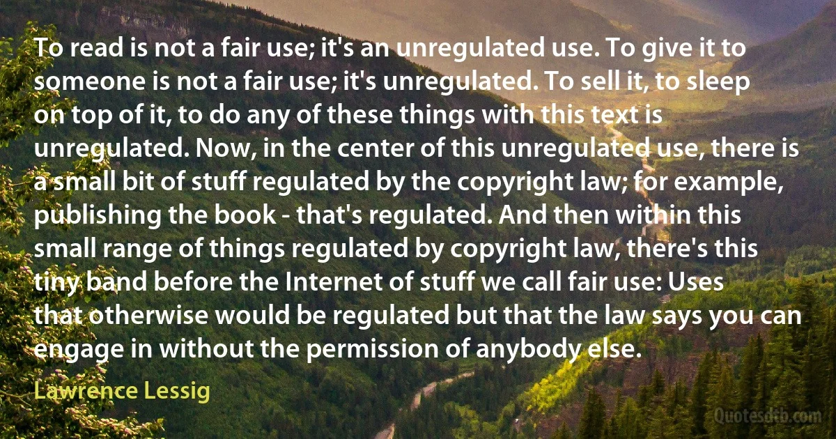 To read is not a fair use; it's an unregulated use. To give it to someone is not a fair use; it's unregulated. To sell it, to sleep on top of it, to do any of these things with this text is unregulated. Now, in the center of this unregulated use, there is a small bit of stuff regulated by the copyright law; for example, publishing the book - that's regulated. And then within this small range of things regulated by copyright law, there's this tiny band before the Internet of stuff we call fair use: Uses that otherwise would be regulated but that the law says you can engage in without the permission of anybody else. (Lawrence Lessig)