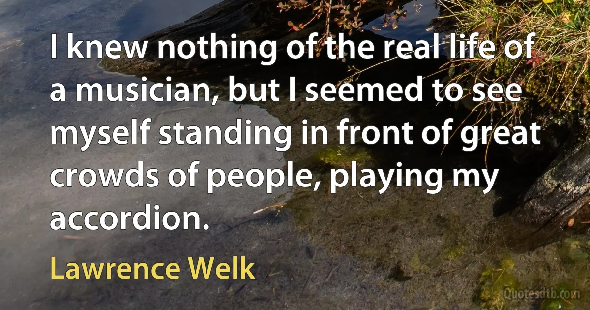 I knew nothing of the real life of a musician, but I seemed to see myself standing in front of great crowds of people, playing my accordion. (Lawrence Welk)