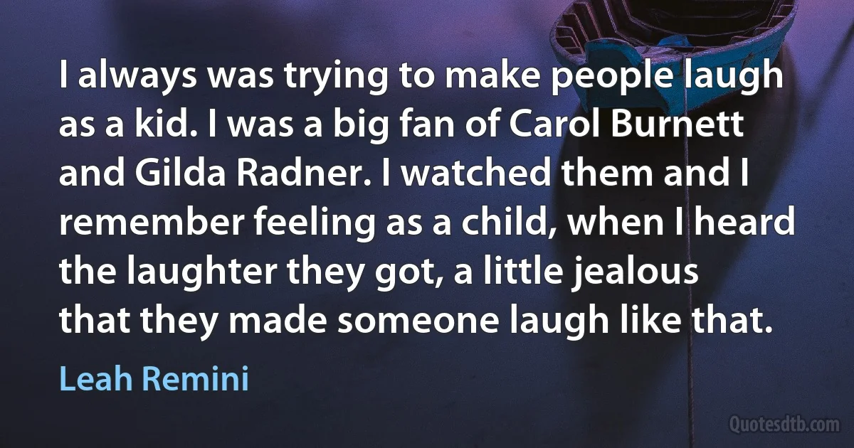 I always was trying to make people laugh as a kid. I was a big fan of Carol Burnett and Gilda Radner. I watched them and I remember feeling as a child, when I heard the laughter they got, a little jealous that they made someone laugh like that. (Leah Remini)