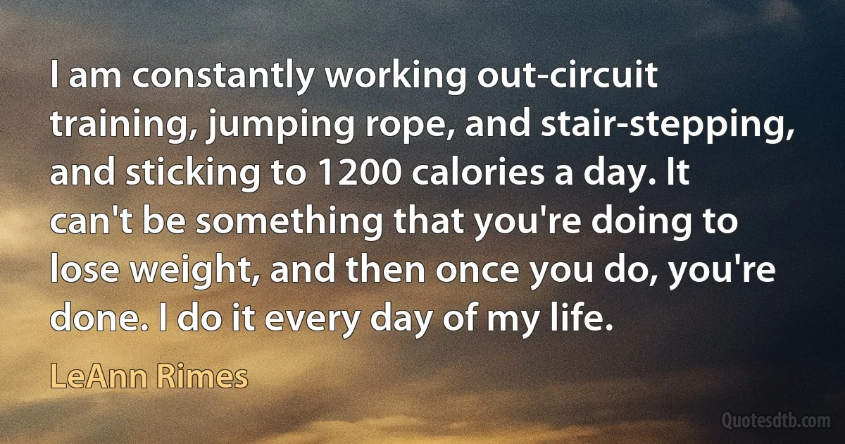 I am constantly working out-circuit training, jumping rope, and stair-stepping, and sticking to 1200 calories a day. It can't be something that you're doing to lose weight, and then once you do, you're done. I do it every day of my life. (LeAnn Rimes)