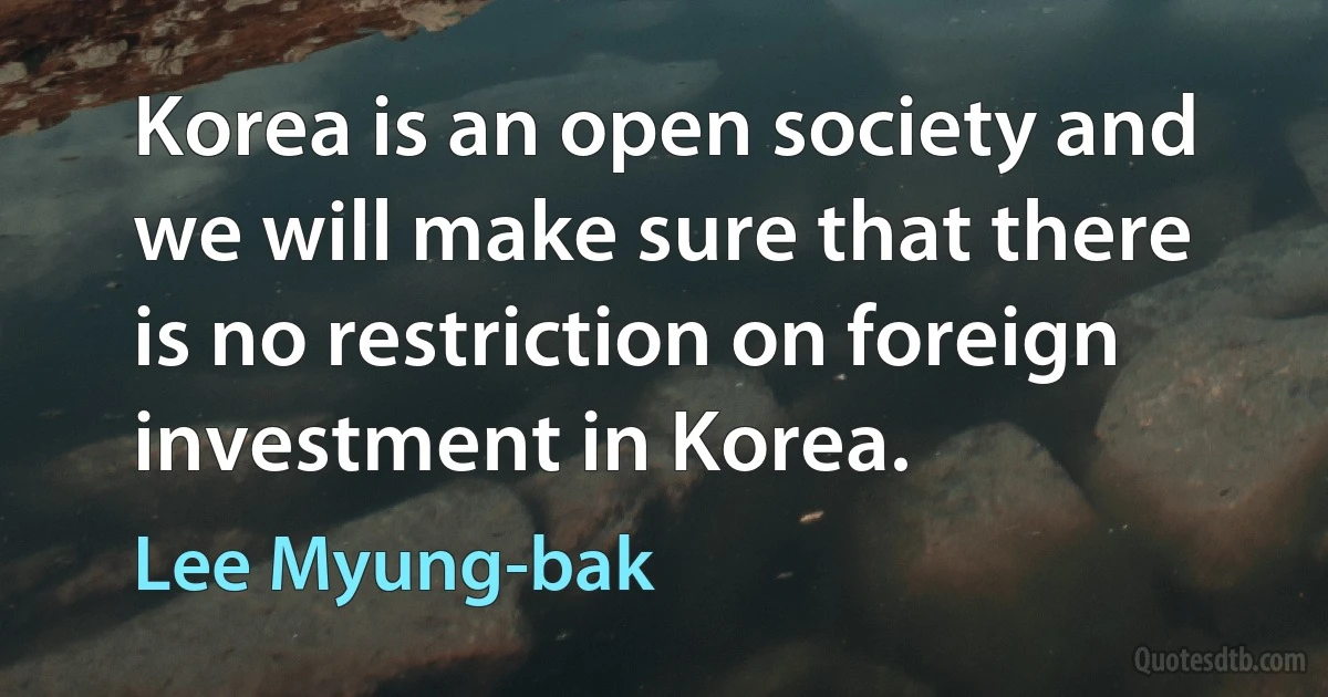 Korea is an open society and we will make sure that there is no restriction on foreign investment in Korea. (Lee Myung-bak)