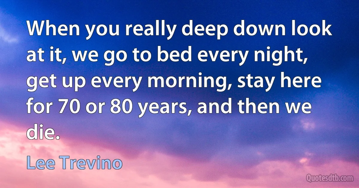 When you really deep down look at it, we go to bed every night, get up every morning, stay here for 70 or 80 years, and then we die. (Lee Trevino)