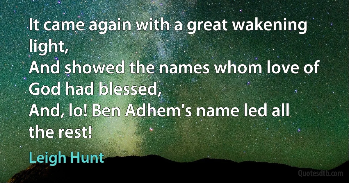 It came again with a great wakening light,
And showed the names whom love of God had blessed,
And, lo! Ben Adhem's name led all the rest! (Leigh Hunt)