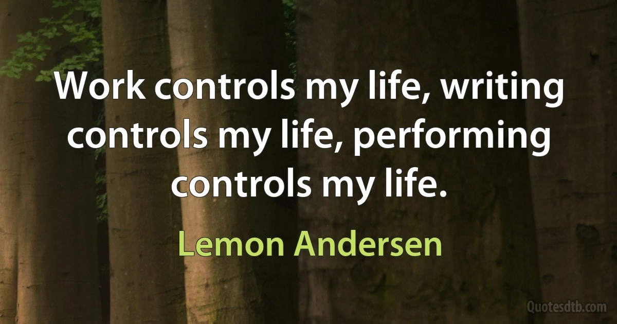 Work controls my life, writing controls my life, performing controls my life. (Lemon Andersen)