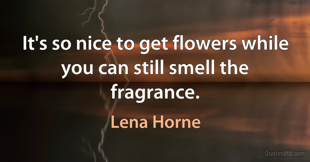 It's so nice to get flowers while you can still smell the fragrance. (Lena Horne)