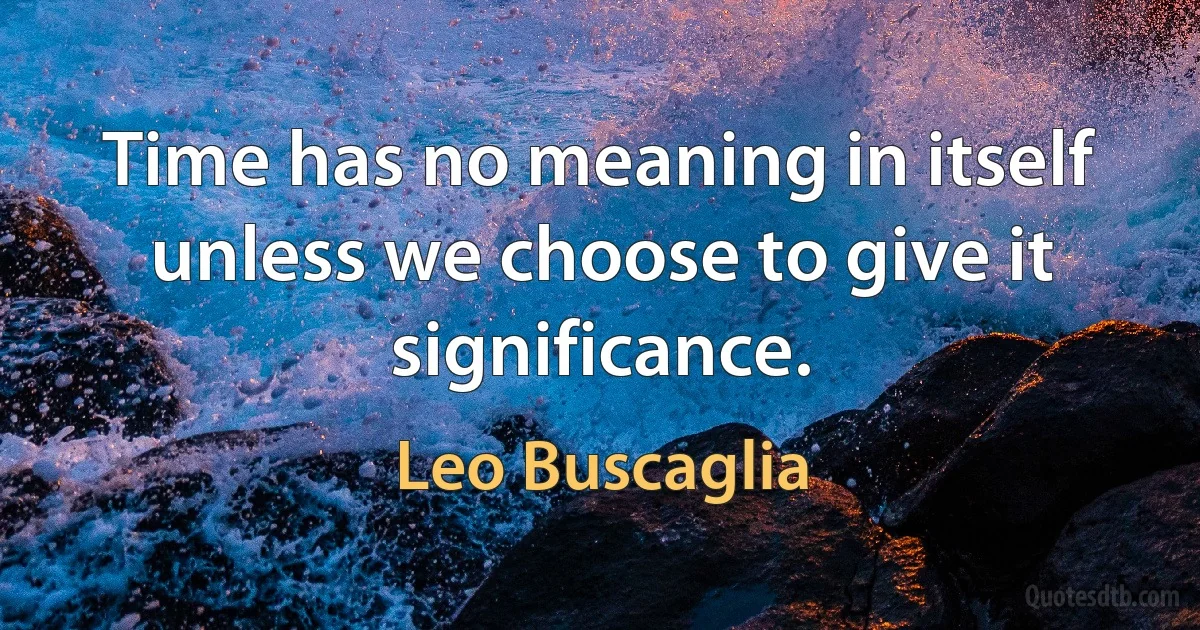 Time has no meaning in itself unless we choose to give it significance. (Leo Buscaglia)