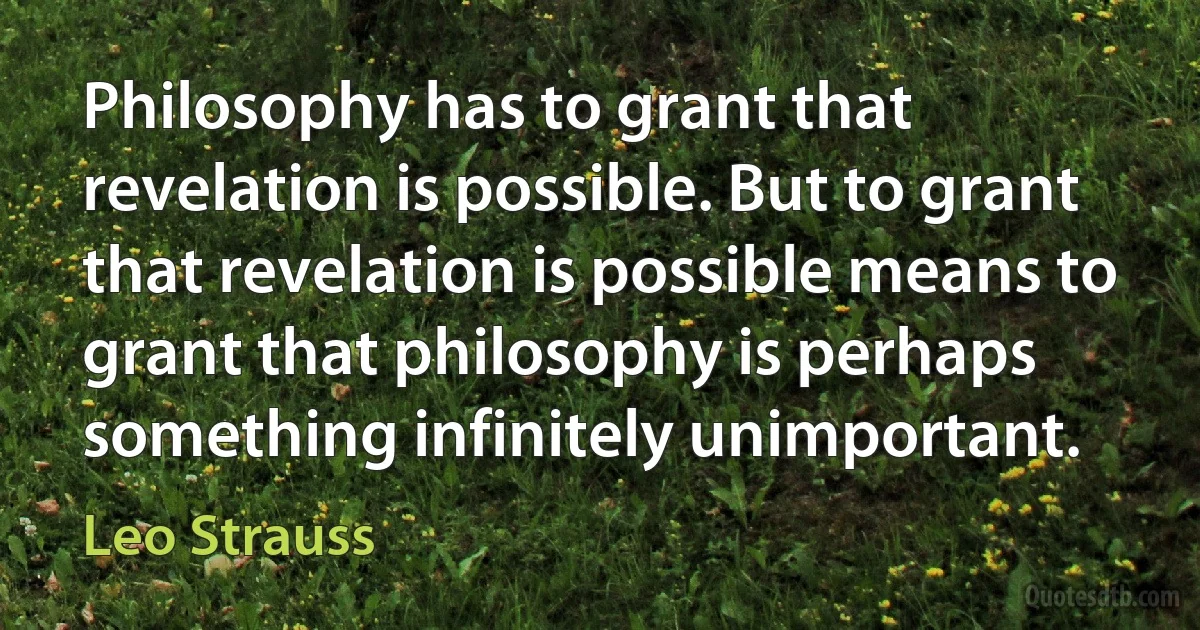 Philosophy has to grant that revelation is possible. But to grant that revelation is possible means to grant that philosophy is perhaps something infinitely unimportant. (Leo Strauss)