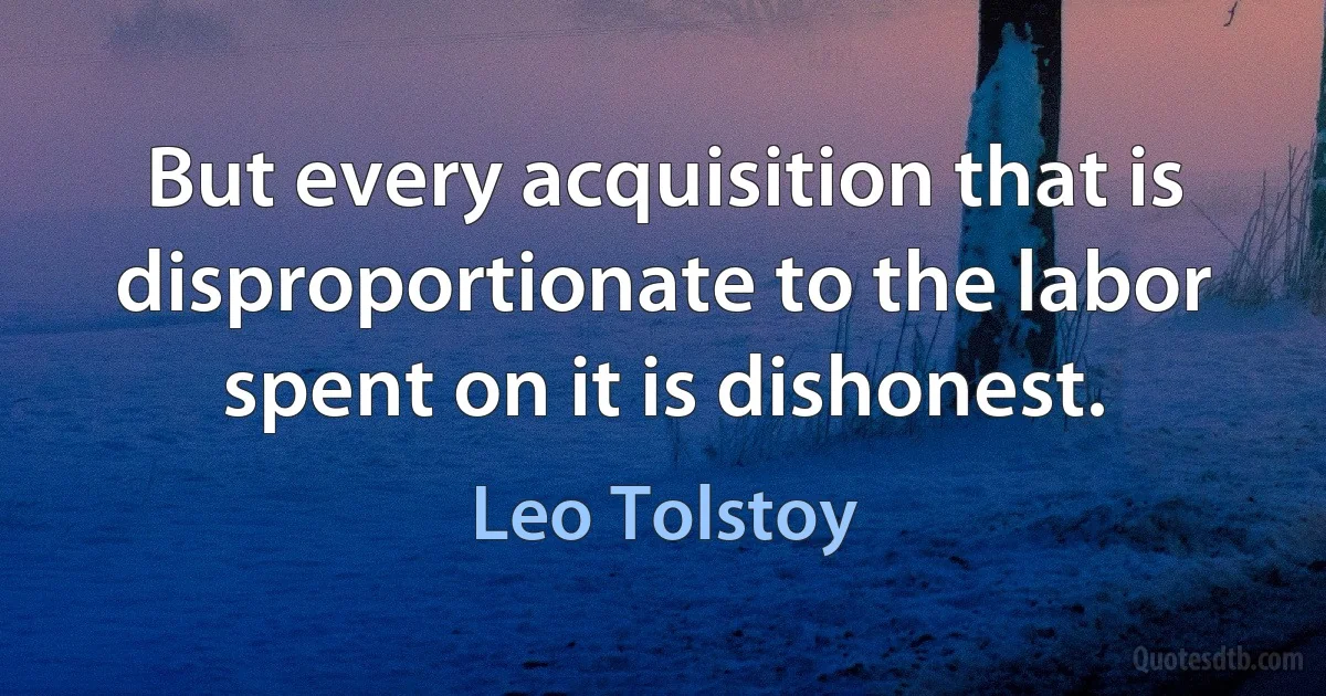 But every acquisition that is disproportionate to the labor spent on it is dishonest. (Leo Tolstoy)