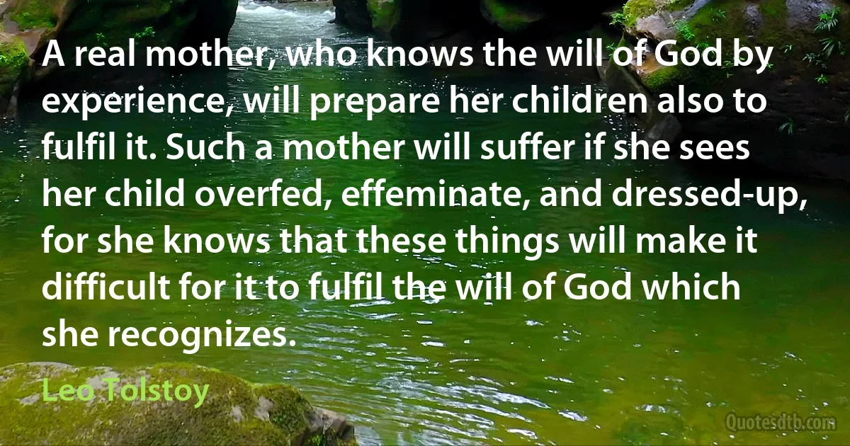 A real mother, who knows the will of God by experience, will prepare her children also to fulfil it. Such a mother will suffer if she sees her child overfed, effeminate, and dressed-up, for she knows that these things will make it difficult for it to fulfil the will of God which she recognizes. (Leo Tolstoy)