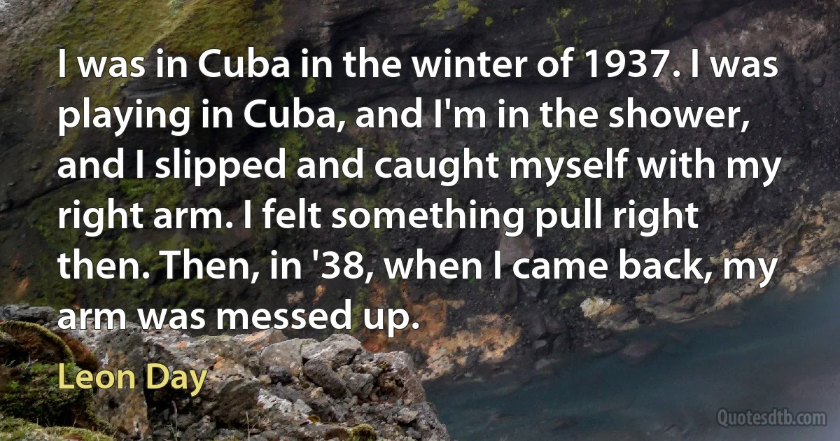 I was in Cuba in the winter of 1937. I was playing in Cuba, and I'm in the shower, and I slipped and caught myself with my right arm. I felt something pull right then. Then, in '38, when I came back, my arm was messed up. (Leon Day)