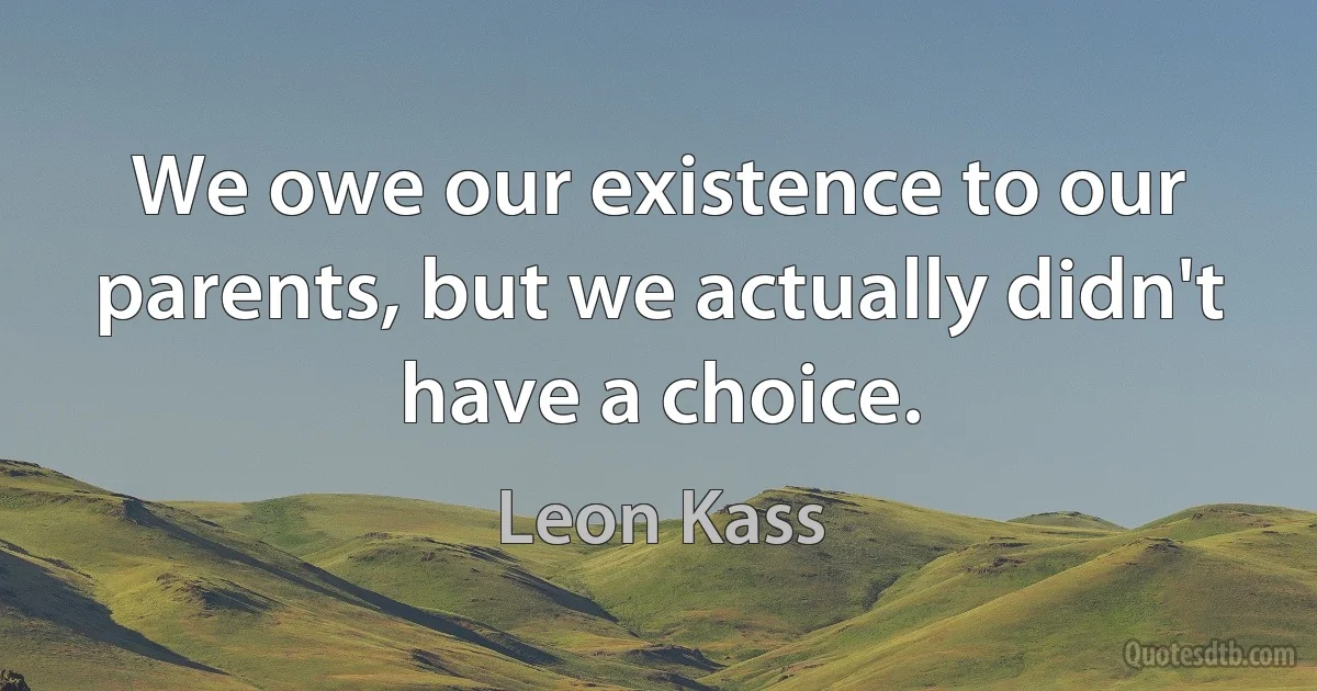 We owe our existence to our parents, but we actually didn't have a choice. (Leon Kass)