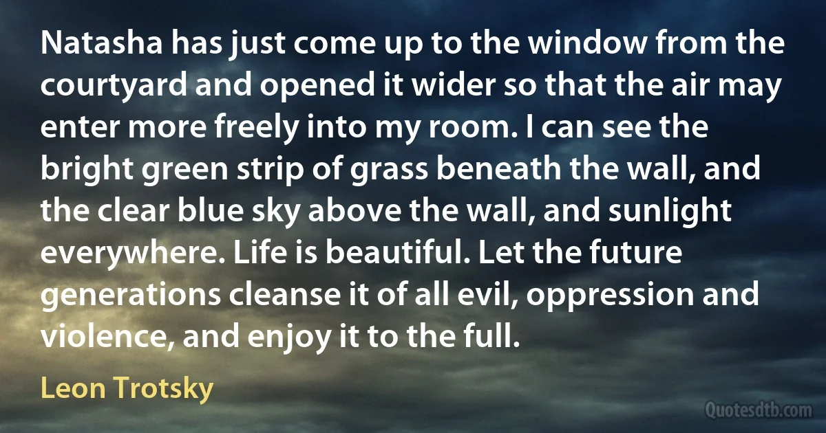 Natasha has just come up to the window from the courtyard and opened it wider so that the air may enter more freely into my room. I can see the bright green strip of grass beneath the wall, and the clear blue sky above the wall, and sunlight everywhere. Life is beautiful. Let the future generations cleanse it of all evil, oppression and violence, and enjoy it to the full. (Leon Trotsky)