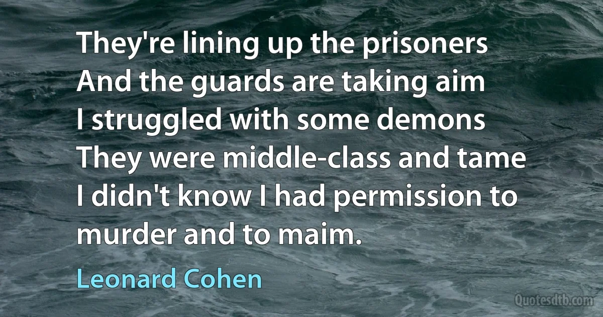 They're lining up the prisoners
And the guards are taking aim
I struggled with some demons
They were middle-class and tame
I didn't know I had permission to murder and to maim. (Leonard Cohen)