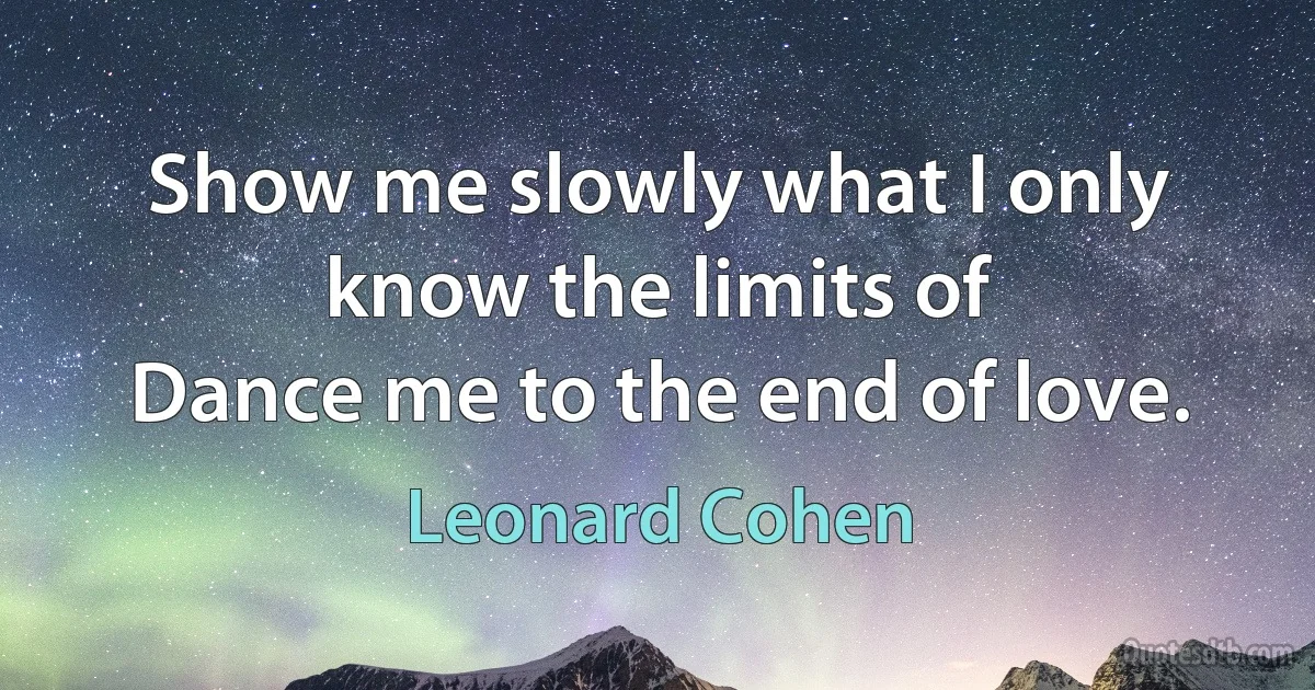 Show me slowly what I only
know the limits of
Dance me to the end of love. (Leonard Cohen)