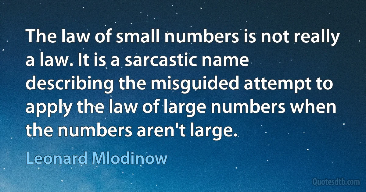 The law of small numbers is not really a law. It is a sarcastic name describing the misguided attempt to apply the law of large numbers when the numbers aren't large. (Leonard Mlodinow)