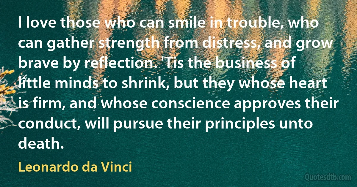 I love those who can smile in trouble, who can gather strength from distress, and grow brave by reflection. 'Tis the business of little minds to shrink, but they whose heart is firm, and whose conscience approves their conduct, will pursue their principles unto death. (Leonardo da Vinci)