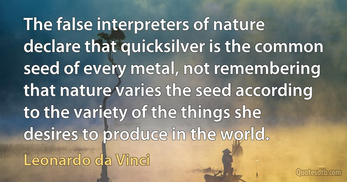 The false interpreters of nature declare that quicksilver is the common seed of every metal, not remembering that nature varies the seed according to the variety of the things she desires to produce in the world. (Leonardo da Vinci)