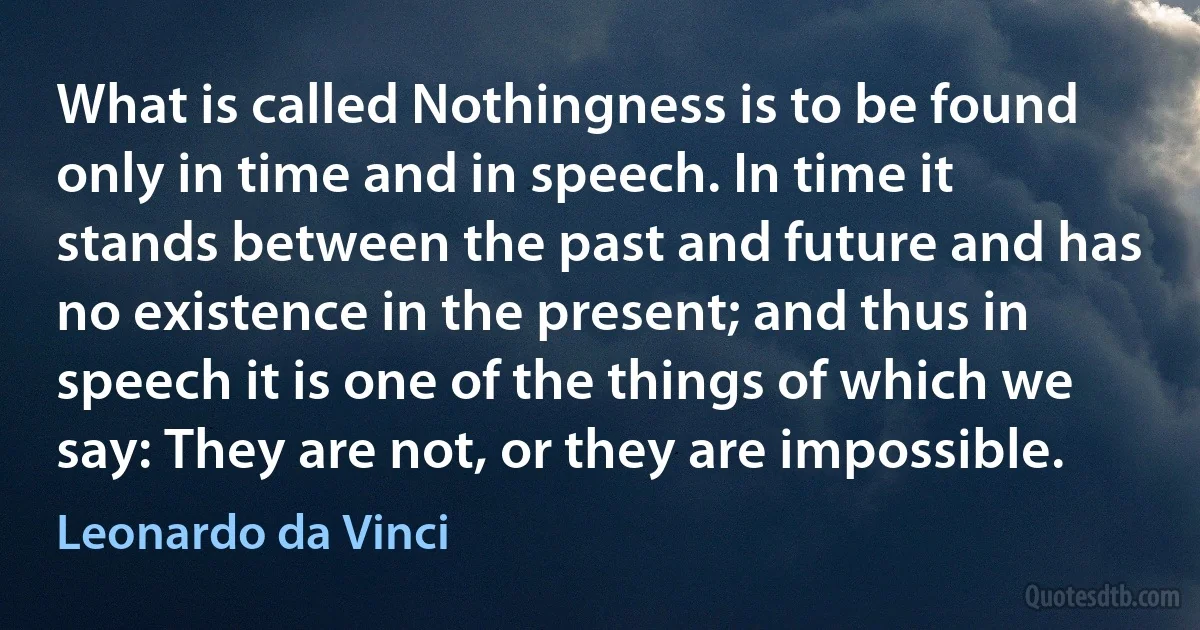 What is called Nothingness is to be found only in time and in speech. In time it stands between the past and future and has no existence in the present; and thus in speech it is one of the things of which we say: They are not, or they are impossible. (Leonardo da Vinci)