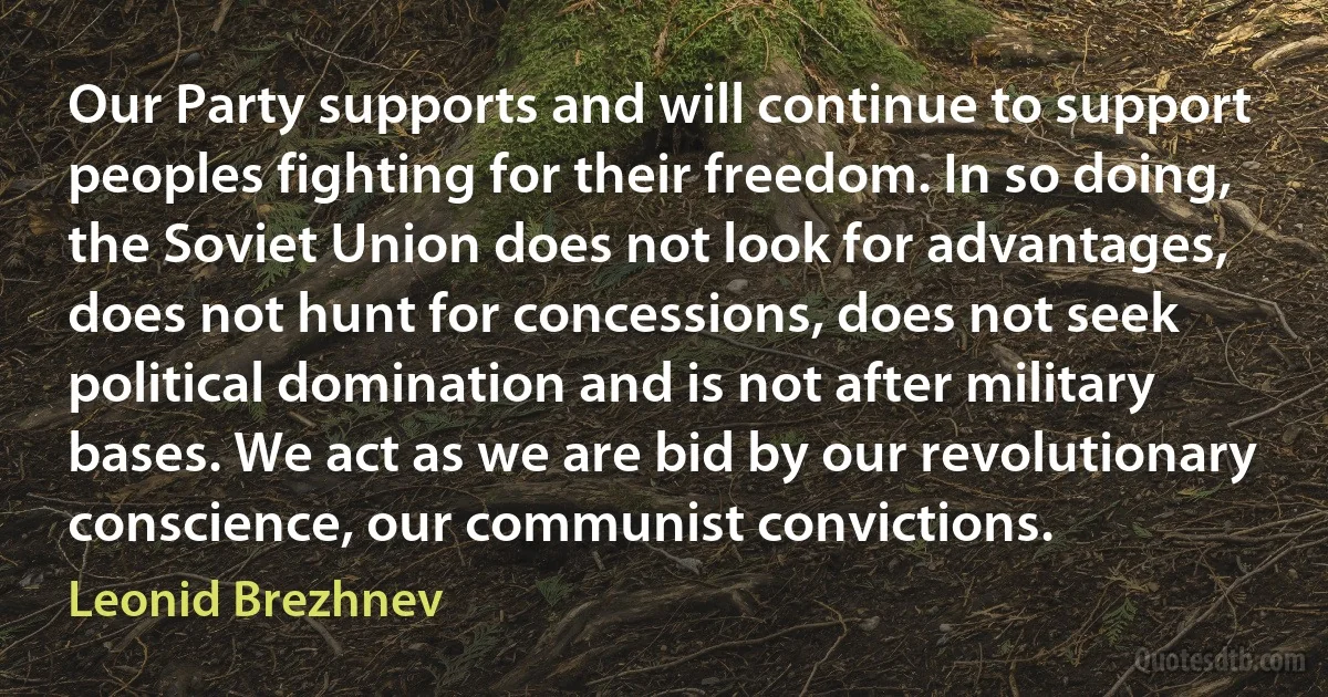 Our Party supports and will continue to support peoples fighting for their freedom. In so doing, the Soviet Union does not look for advantages, does not hunt for concessions, does not seek political domination and is not after military bases. We act as we are bid by our revolutionary conscience, our communist convictions. (Leonid Brezhnev)