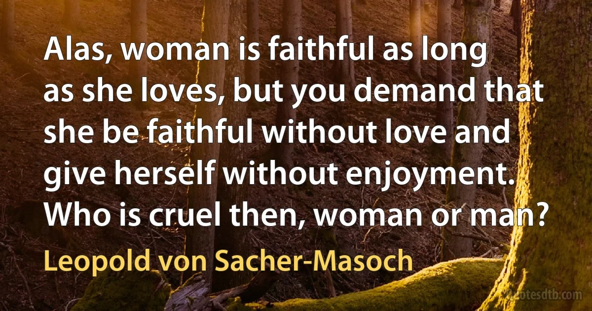 Alas, woman is faithful as long as she loves, but you demand that she be faithful without love and give herself without enjoyment. Who is cruel then, woman or man? (Leopold von Sacher-Masoch)