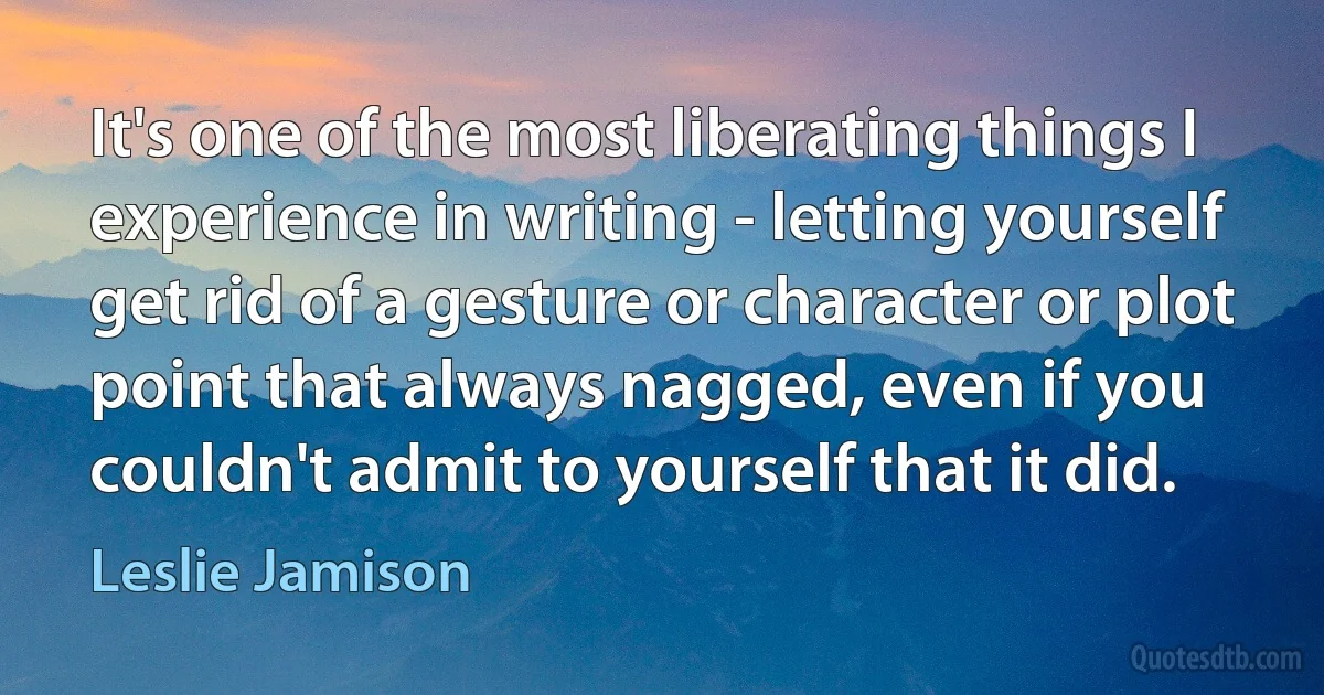 It's one of the most liberating things I experience in writing - letting yourself get rid of a gesture or character or plot point that always nagged, even if you couldn't admit to yourself that it did. (Leslie Jamison)