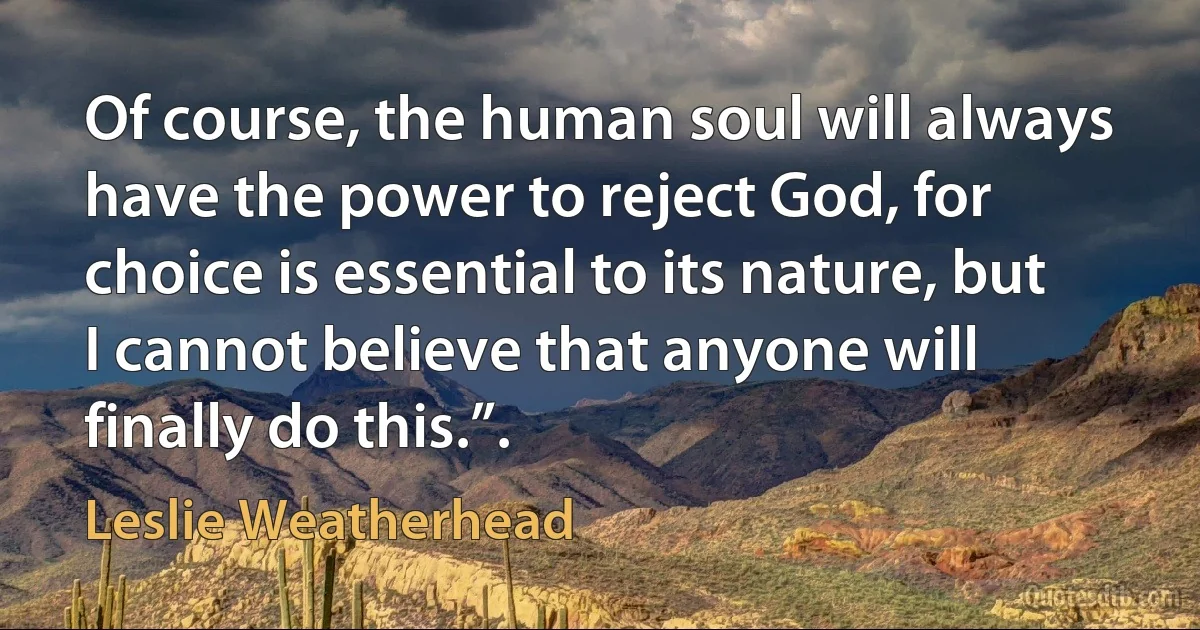 Of course, the human soul will always have the power to reject God, for choice is essential to its nature, but I cannot believe that anyone will finally do this.”. (Leslie Weatherhead)