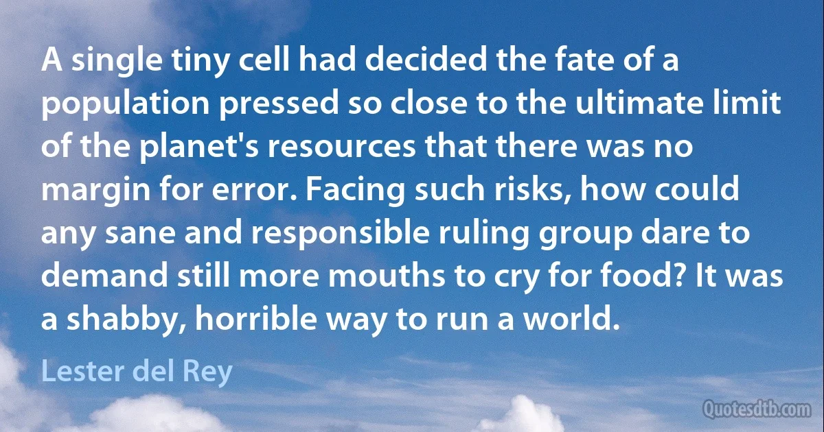 A single tiny cell had decided the fate of a population pressed so close to the ultimate limit of the planet's resources that there was no margin for error. Facing such risks, how could any sane and responsible ruling group dare to demand still more mouths to cry for food? It was a shabby, horrible way to run a world. (Lester del Rey)